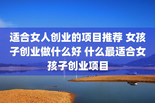适合女人创业的项目推荐 女孩子创业做什么好 什么最适合女孩子创业项目