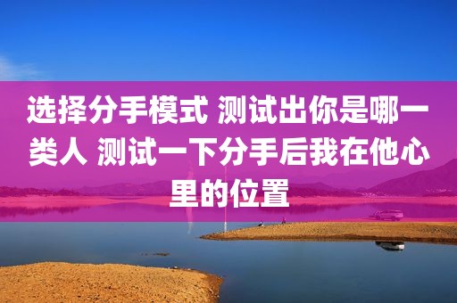 选择分手模式 测试出你是哪一类人 测试一下分手后我在他心里的位置