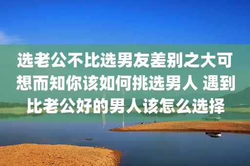 选老公不比选男友差别之大可想而知你该如何挑选男人 遇到比老公好的男人该怎么选择