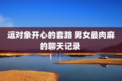 逗对象开心的套路 男女最肉麻的聊天记录 