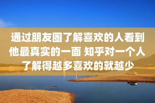 通过朋友圈了解喜欢的人看到他最真实的一面 知乎对一个人了解得越多喜欢的就越少