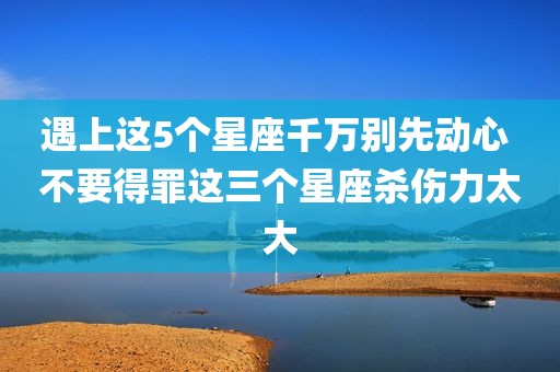 遇上这5个星座千万别先动心 不要得罪这三个星座杀伤力太大