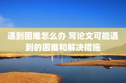 遇到困难怎么办 写论文可能遇到的困难和解决措施
