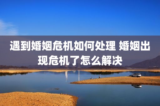 遇到婚姻危机如何处理 婚姻出现危机了怎么解决