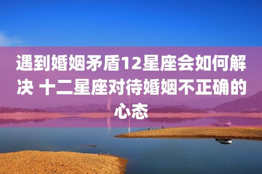 遇到婚姻矛盾12星座会如何解决 十二星座对待婚姻不正确的心态