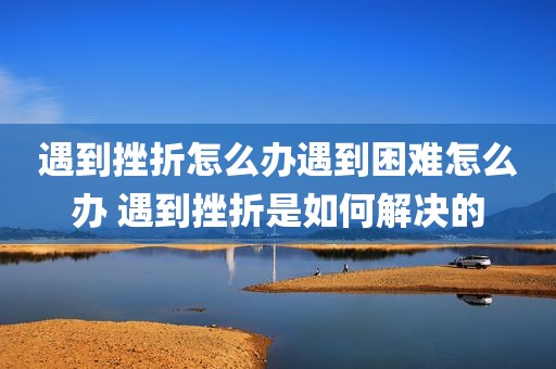 遇到挫折怎么办遇到困难怎么办 遇到挫折是如何解决的