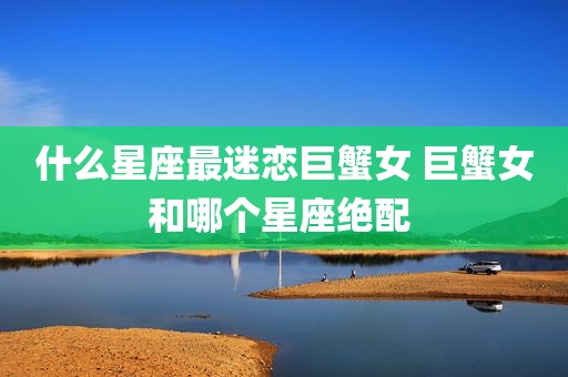 什么星座最迷恋巨蟹女 巨蟹女和哪个星座绝配 