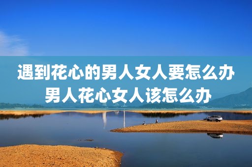 遇到花心的男人女人要怎么办 男人花心女人该怎么办