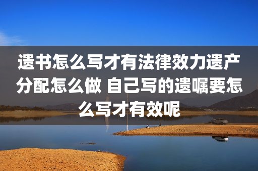 遗书怎么写才有法律效力遗产分配怎么做 自己写的遗嘱要怎么写才有效呢