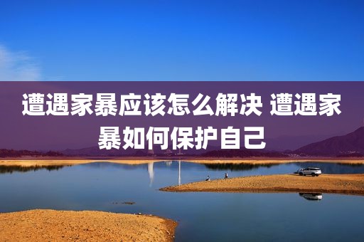 遭遇家暴应该怎么解决 遭遇家暴如何保护自己