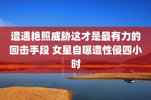 遭遇艳照威胁这才是最有力的回击手段 女星自曝遭性侵四小时