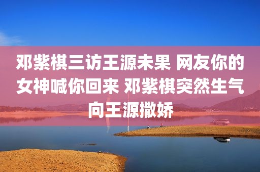 邓紫棋三访王源未果 网友你的女神喊你回来 邓紫棋突然生气向王源撒娇