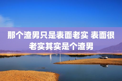 那个渣男只是表面老实 表面很老实其实是个渣男