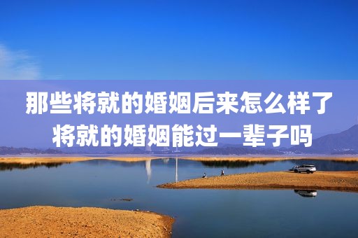 那些将就的婚姻后来怎么样了 将就的婚姻能过一辈子吗
