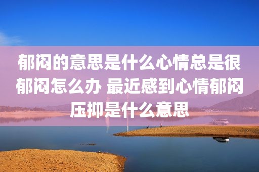 郁闷的意思是什么心情总是很郁闷怎么办 最近感到心情郁闷压抑是什么意思