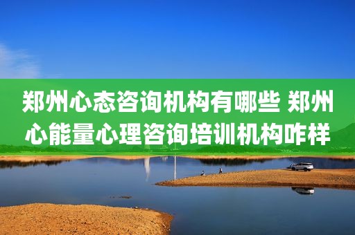 郑州心态咨询机构有哪些 郑州心能量心理咨询培训机构咋样
