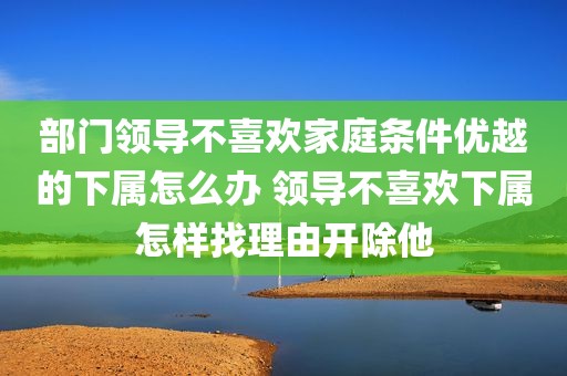 部门领导不喜欢家庭条件优越的下属怎么办 领导不喜欢下属怎样找理由开除他