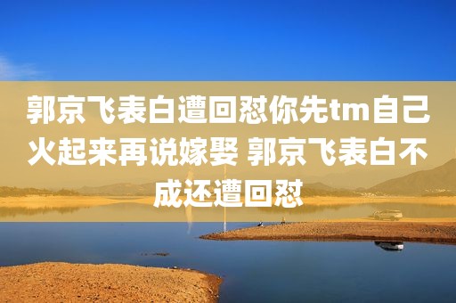 郭京飞表白遭回怼你先tm自己火起来再说嫁娶 郭京飞表白不成还遭回怼