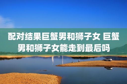 配对结果巨蟹男和狮子女 巨蟹男和狮子女能走到最后吗