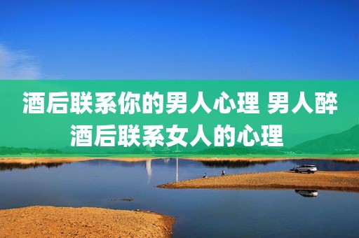 酒后联系你的男人心理 男人醉酒后联系女人的心理 