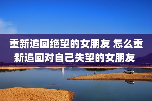 重新追回绝望的女朋友 怎么重新追回对自己失望的女朋友 