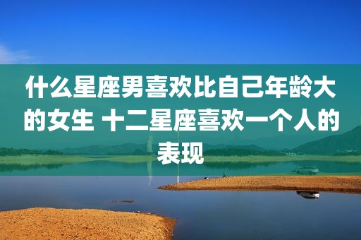 什么星座男喜欢比自己年龄大的女生 十二星座喜欢一个人的表现