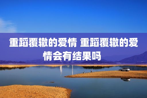 重蹈覆辙的爱情 重蹈覆辙的爱情会有结果吗 