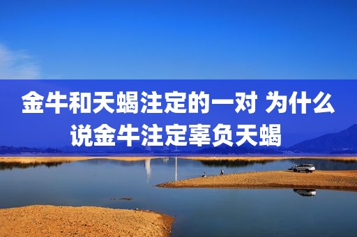 金牛和天蝎注定的一对 为什么说金牛注定辜负天蝎 