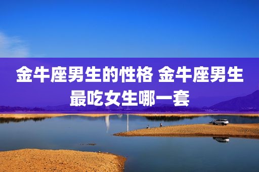 金牛座男生的性格 金牛座男生最吃女生哪一套