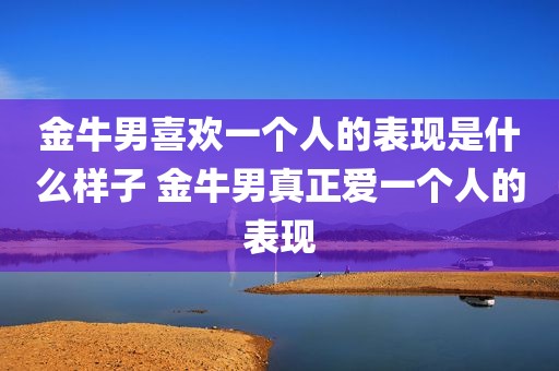 金牛男喜欢一个人的表现是什么样子 金牛男真正爱一个人的表现