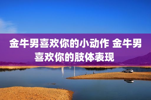金牛男喜欢你的小动作 金牛男喜欢你的肢体表现 