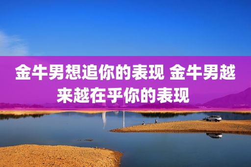 金牛男想追你的表现 金牛男越来越在乎你的表现 