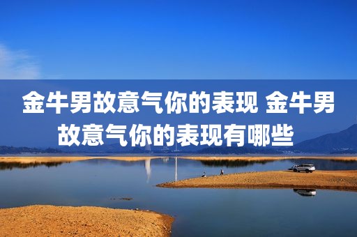 金牛男故意气你的表现 金牛男故意气你的表现有哪些 