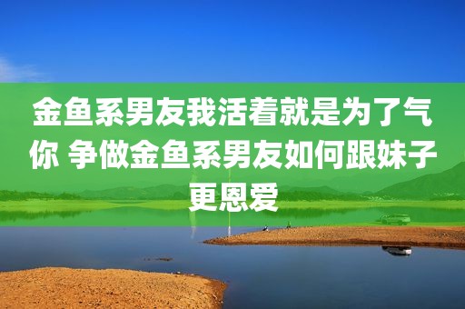 金鱼系男友我活着就是为了气你 争做金鱼系男友如何跟妹子更恩爱