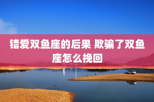 错爱双鱼座的后果 欺骗了双鱼座怎么挽回