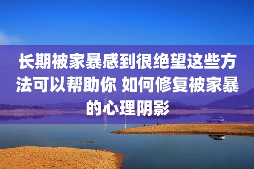 长期被家暴感到很绝望这些方法可以帮助你 如何修复被家暴的心理阴影