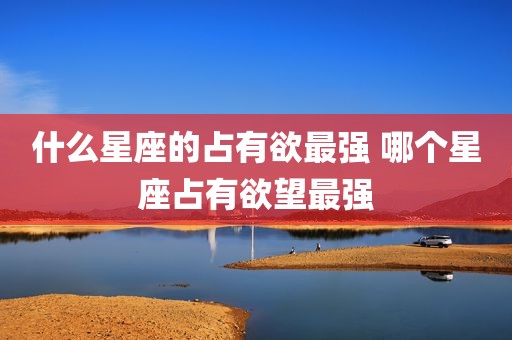 什么星座的占有欲最强 哪个星座占有欲望最强