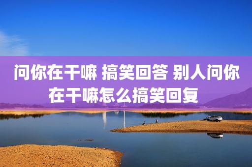 问你在干嘛 搞笑回答 别人问你在干嘛怎么搞笑回复 