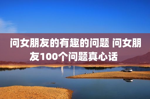 问女朋友的有趣的问题 问女朋友100个问题真心话 