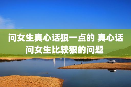 问女生真心话狠一点的 真心话问女生比较狠的问题 