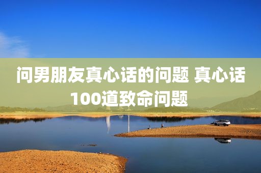 问男朋友真心话的问题 真心话100道致命问题 