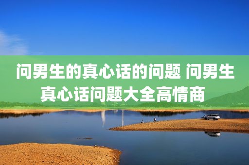 问男生的真心话的问题 问男生真心话问题大全高情商 
