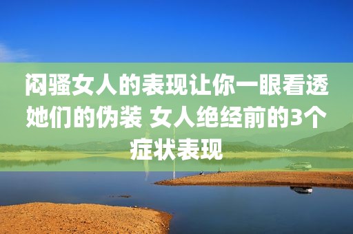 闷骚女人的表现让你一眼看透她们的伪装 女人绝经前的3个症状表现