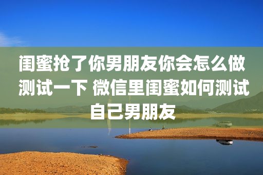 闺蜜抢了你男朋友你会怎么做 测试一下 微信里闺蜜如何测试自己男朋友