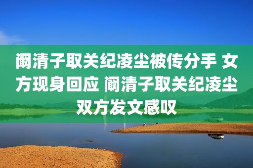 阚清子取关纪凌尘被传分手 女方现身回应 阚清子取关纪凌尘双方发文感叹
