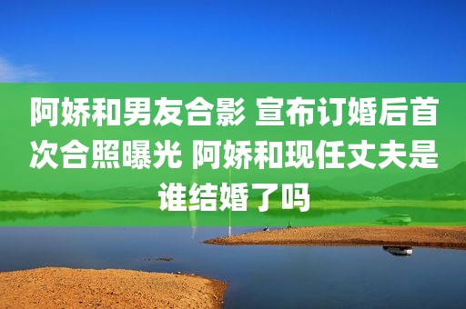 阿娇和男友合影 宣布订婚后首次合照曝光 阿娇和现任丈夫是谁结婚了吗