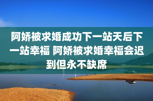 阿娇被求婚成功下一站天后下一站幸福 阿娇被求婚幸福会迟到但永不缺席