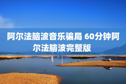 阿尔法脑波音乐骗局 60分钟阿尔法脑波完整版 