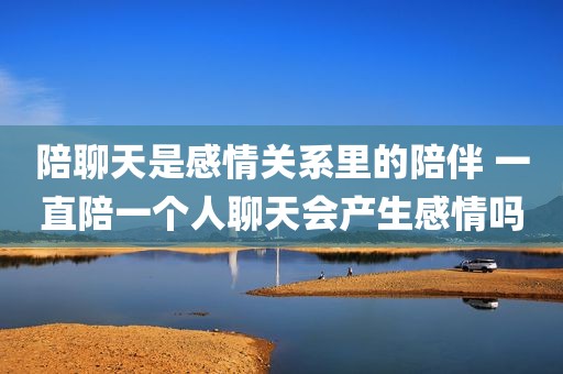 陪聊天是感情关系里的陪伴 一直陪一个人聊天会产生感情吗