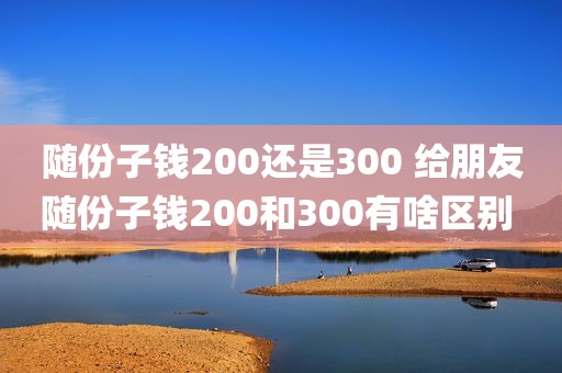 随份子钱200还是300 给朋友随份子钱200和300有啥区别 